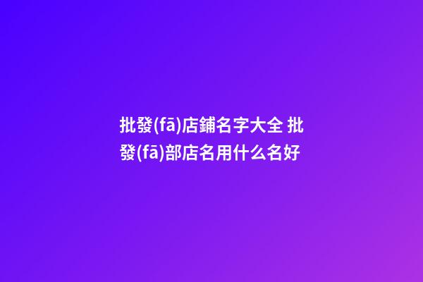 批發(fā)店鋪名字大全 批發(fā)部店名用什么名好